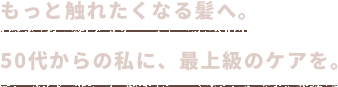 もっと触れたくなる髪へ。50代からの私に、最上級のケアを。